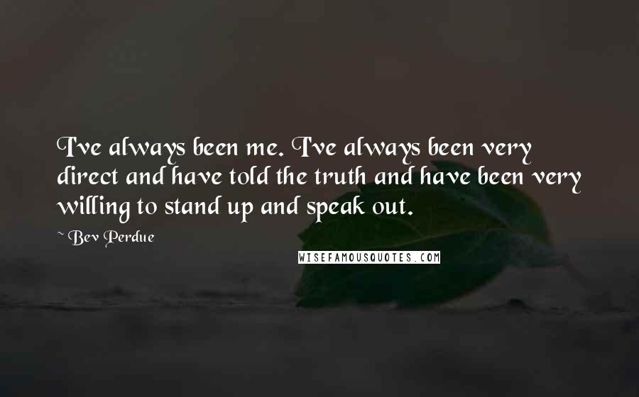 Bev Perdue Quotes: I've always been me. I've always been very direct and have told the truth and have been very willing to stand up and speak out.