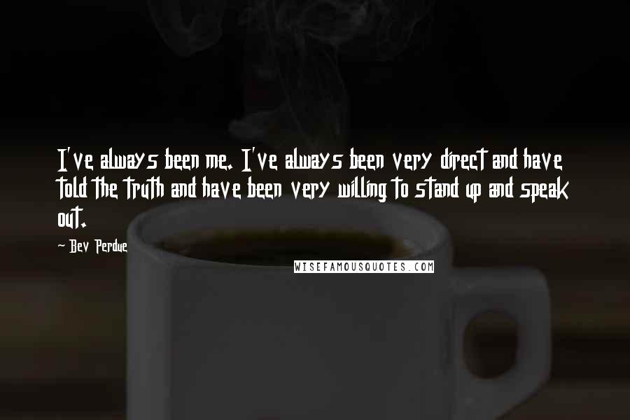 Bev Perdue Quotes: I've always been me. I've always been very direct and have told the truth and have been very willing to stand up and speak out.