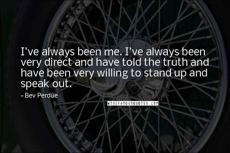 Bev Perdue Quotes: I've always been me. I've always been very direct and have told the truth and have been very willing to stand up and speak out.