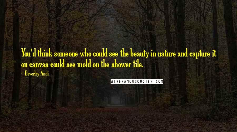 Beverley Andi Quotes: You'd think someone who could see the beauty in nature and capture it on canvas could see mold on the shower tile.