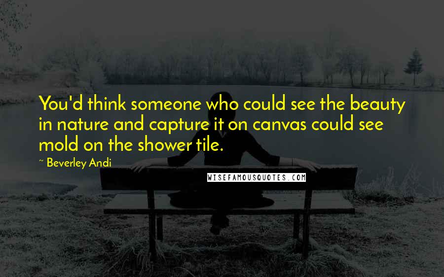 Beverley Andi Quotes: You'd think someone who could see the beauty in nature and capture it on canvas could see mold on the shower tile.