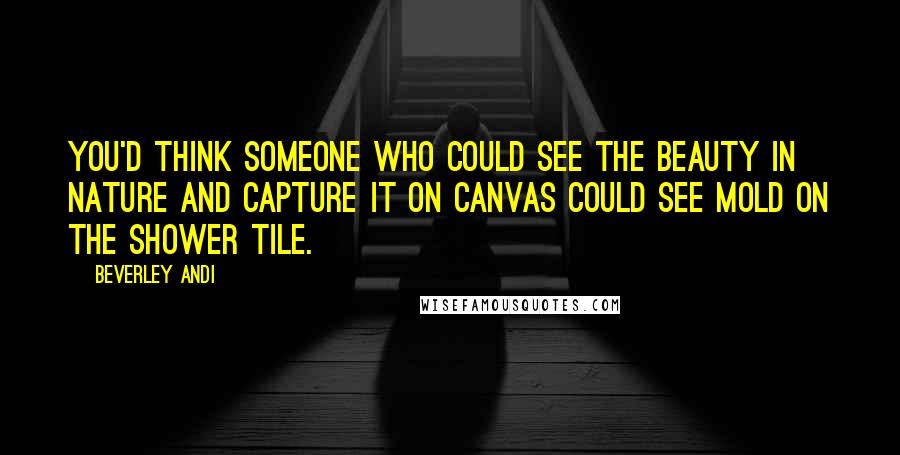 Beverley Andi Quotes: You'd think someone who could see the beauty in nature and capture it on canvas could see mold on the shower tile.
