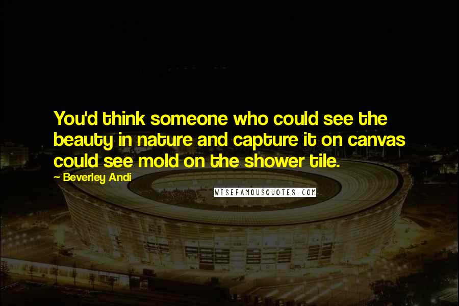 Beverley Andi Quotes: You'd think someone who could see the beauty in nature and capture it on canvas could see mold on the shower tile.