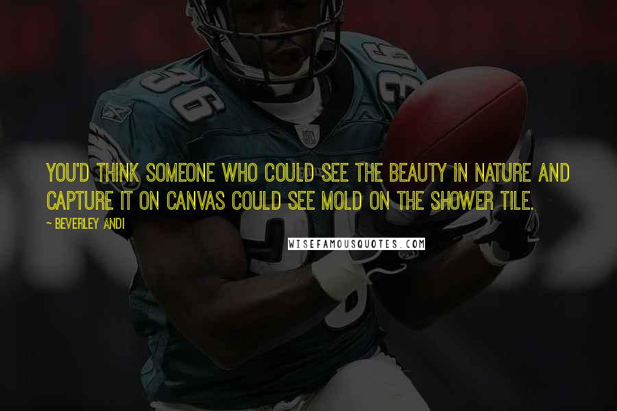 Beverley Andi Quotes: You'd think someone who could see the beauty in nature and capture it on canvas could see mold on the shower tile.