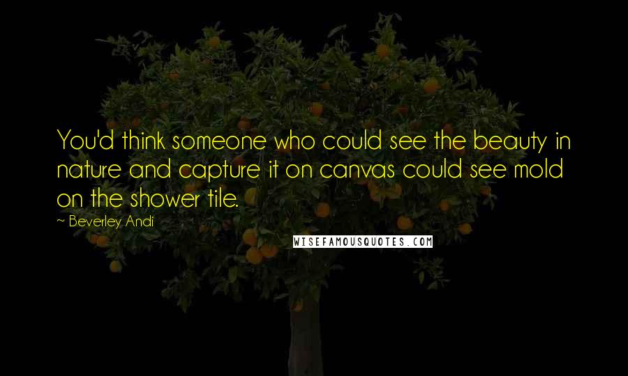 Beverley Andi Quotes: You'd think someone who could see the beauty in nature and capture it on canvas could see mold on the shower tile.