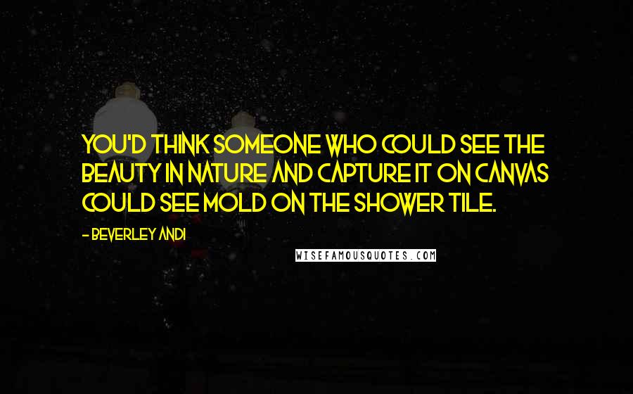 Beverley Andi Quotes: You'd think someone who could see the beauty in nature and capture it on canvas could see mold on the shower tile.