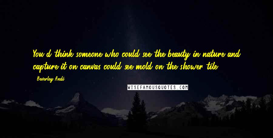 Beverley Andi Quotes: You'd think someone who could see the beauty in nature and capture it on canvas could see mold on the shower tile.