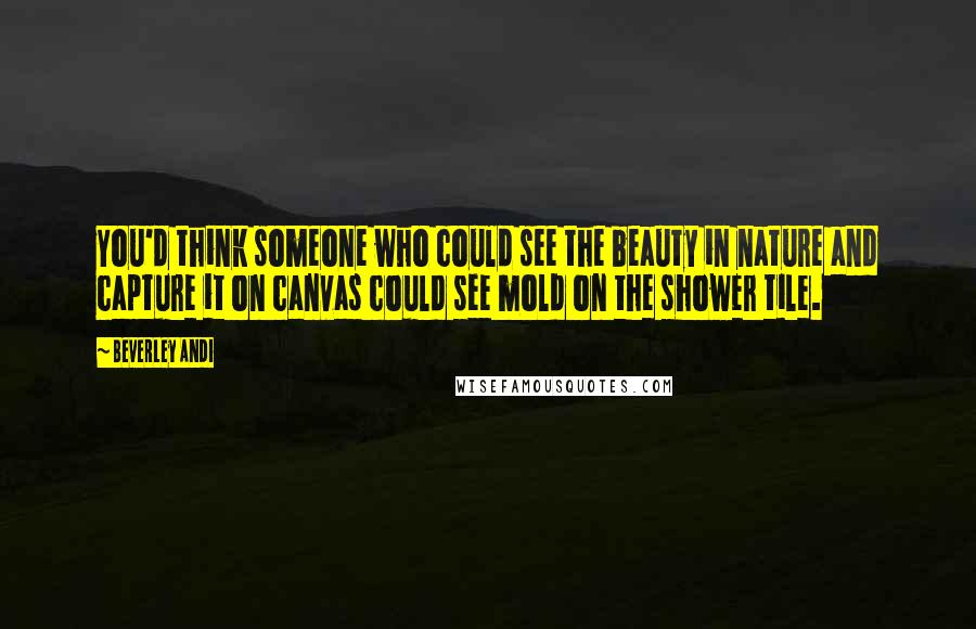 Beverley Andi Quotes: You'd think someone who could see the beauty in nature and capture it on canvas could see mold on the shower tile.