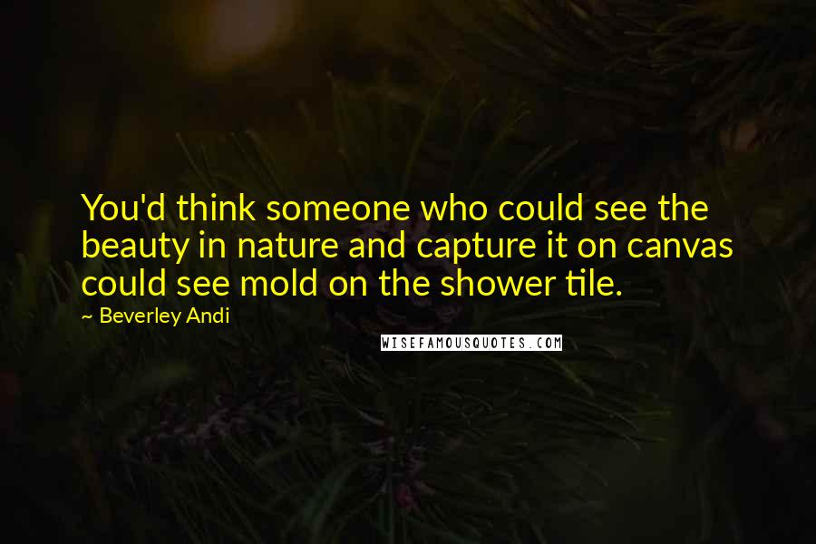 Beverley Andi Quotes: You'd think someone who could see the beauty in nature and capture it on canvas could see mold on the shower tile.