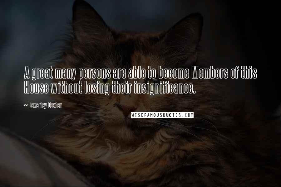 Beverley Baxter Quotes: A great many persons are able to become Members of this House without losing their insignificance.