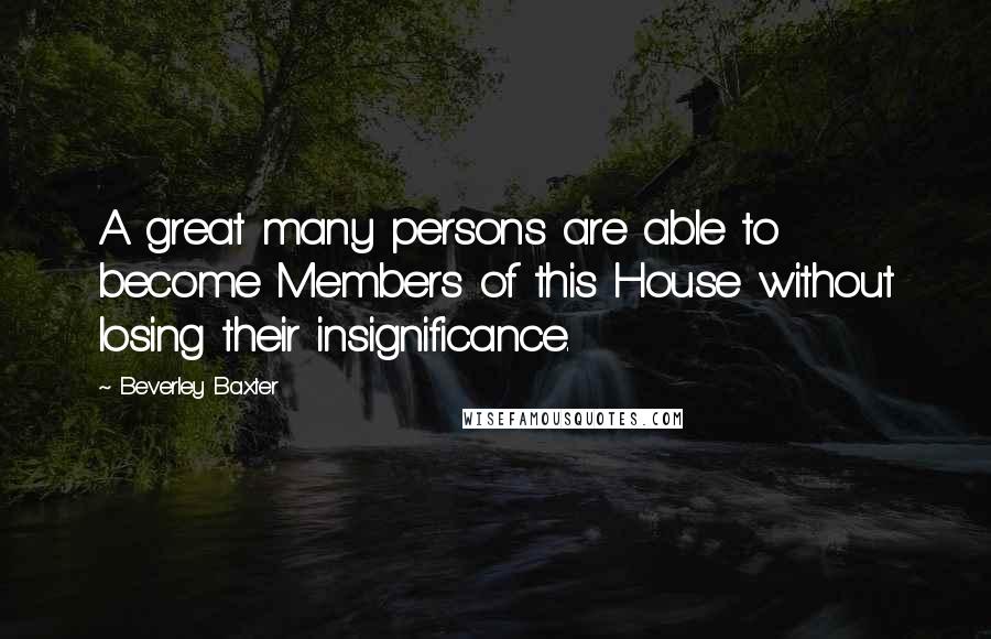 Beverley Baxter Quotes: A great many persons are able to become Members of this House without losing their insignificance.