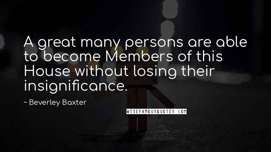 Beverley Baxter Quotes: A great many persons are able to become Members of this House without losing their insignificance.