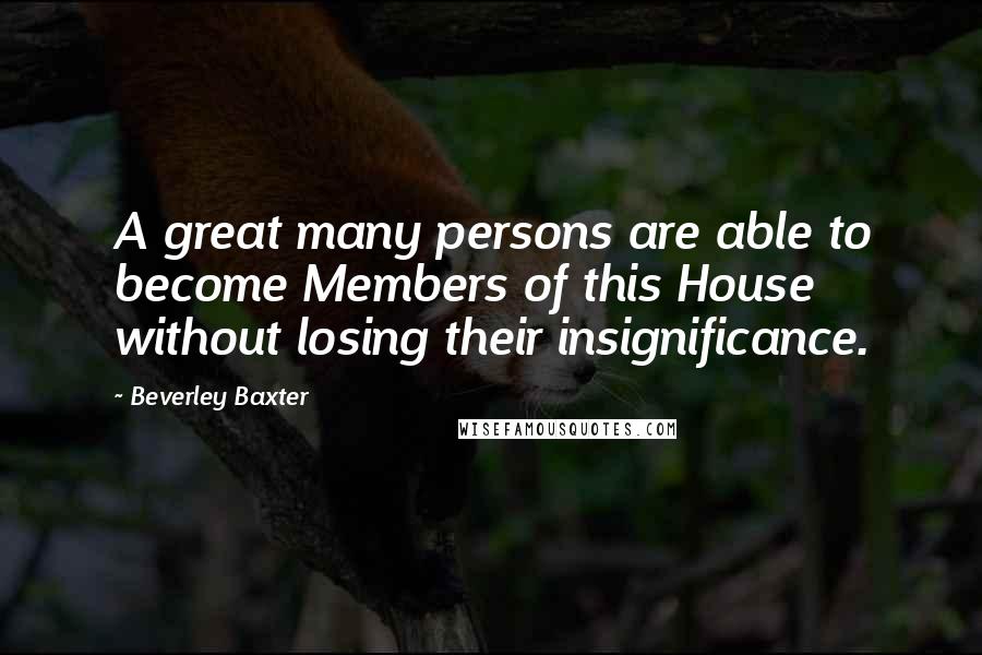 Beverley Baxter Quotes: A great many persons are able to become Members of this House without losing their insignificance.