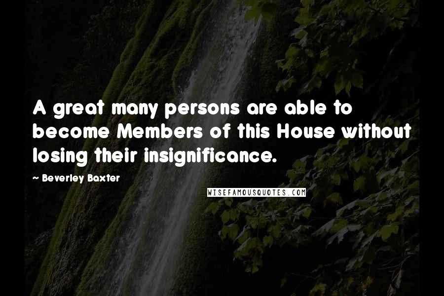 Beverley Baxter Quotes: A great many persons are able to become Members of this House without losing their insignificance.