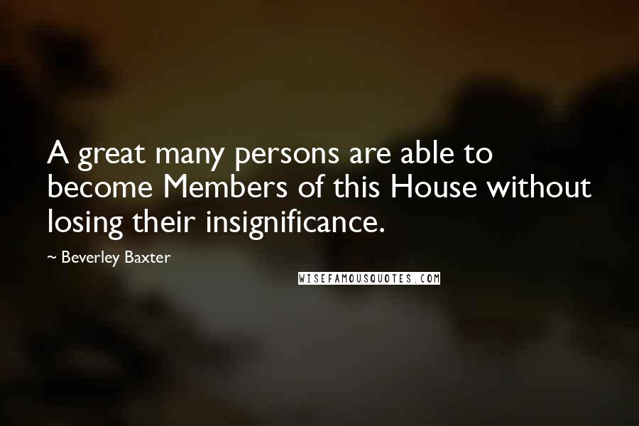 Beverley Baxter Quotes: A great many persons are able to become Members of this House without losing their insignificance.