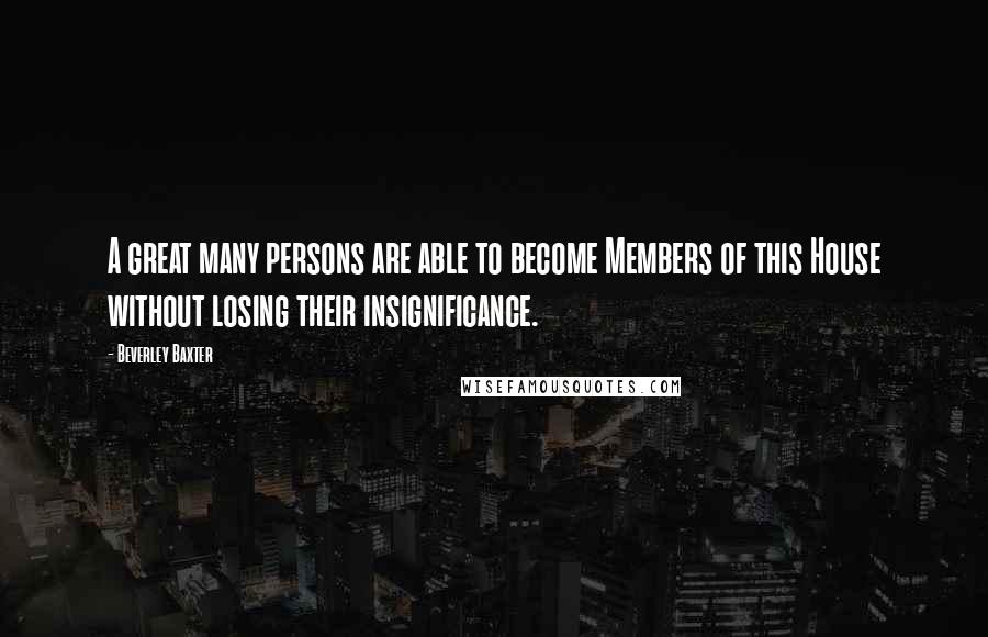 Beverley Baxter Quotes: A great many persons are able to become Members of this House without losing their insignificance.