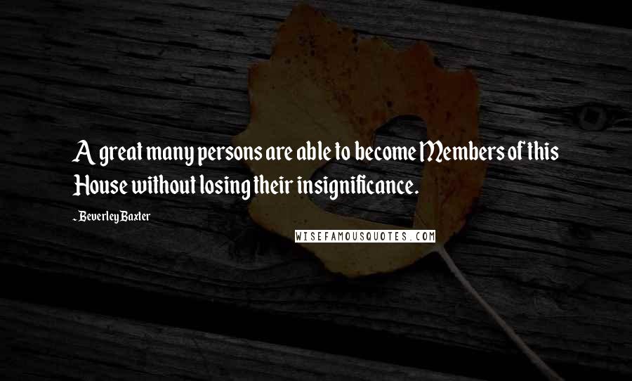 Beverley Baxter Quotes: A great many persons are able to become Members of this House without losing their insignificance.