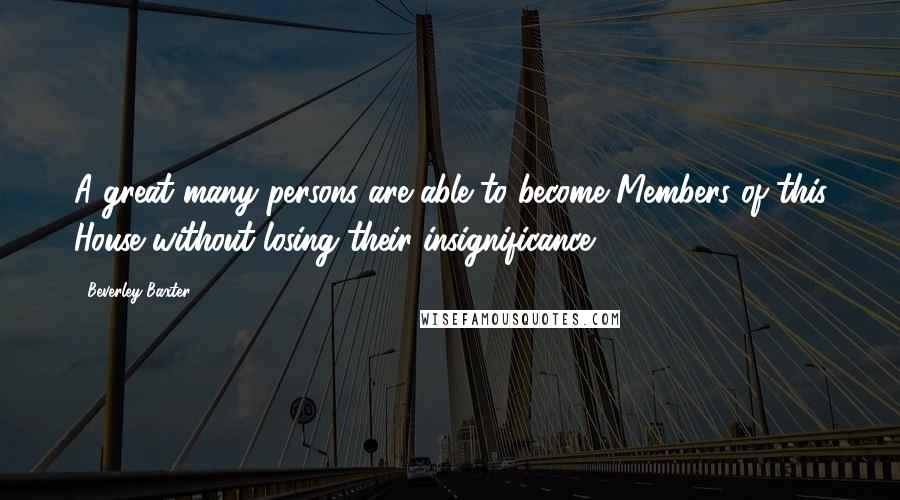 Beverley Baxter Quotes: A great many persons are able to become Members of this House without losing their insignificance.