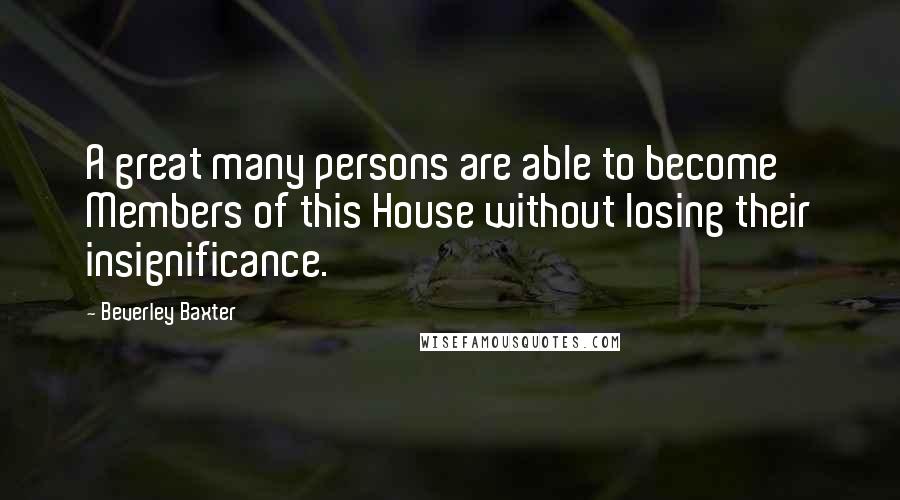 Beverley Baxter Quotes: A great many persons are able to become Members of this House without losing their insignificance.