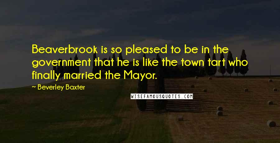 Beverley Baxter Quotes: Beaverbrook is so pleased to be in the government that he is like the town tart who finally married the Mayor.