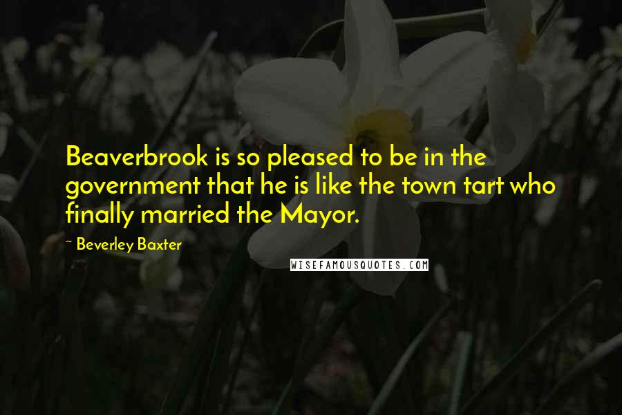 Beverley Baxter Quotes: Beaverbrook is so pleased to be in the government that he is like the town tart who finally married the Mayor.