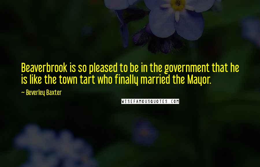 Beverley Baxter Quotes: Beaverbrook is so pleased to be in the government that he is like the town tart who finally married the Mayor.