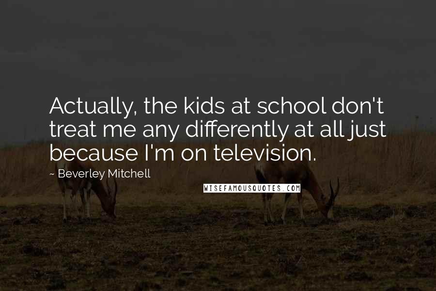 Beverley Mitchell Quotes: Actually, the kids at school don't treat me any differently at all just because I'm on television.