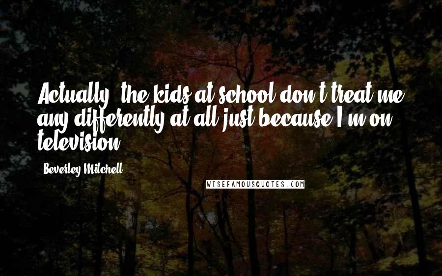 Beverley Mitchell Quotes: Actually, the kids at school don't treat me any differently at all just because I'm on television.