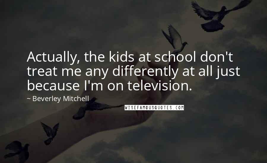 Beverley Mitchell Quotes: Actually, the kids at school don't treat me any differently at all just because I'm on television.
