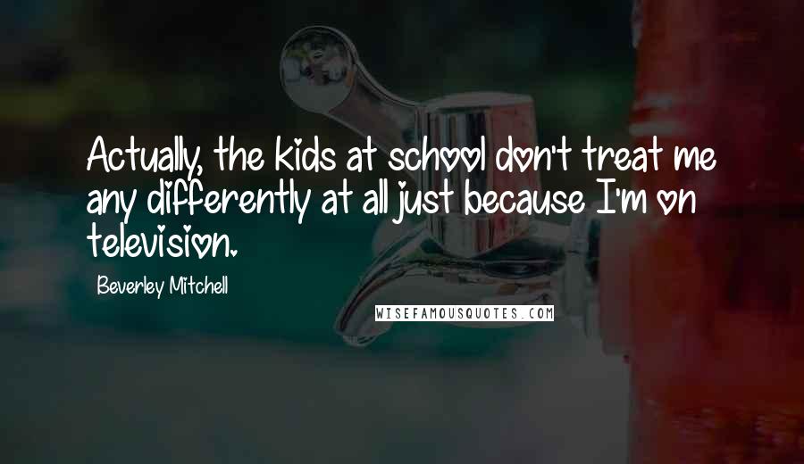 Beverley Mitchell Quotes: Actually, the kids at school don't treat me any differently at all just because I'm on television.