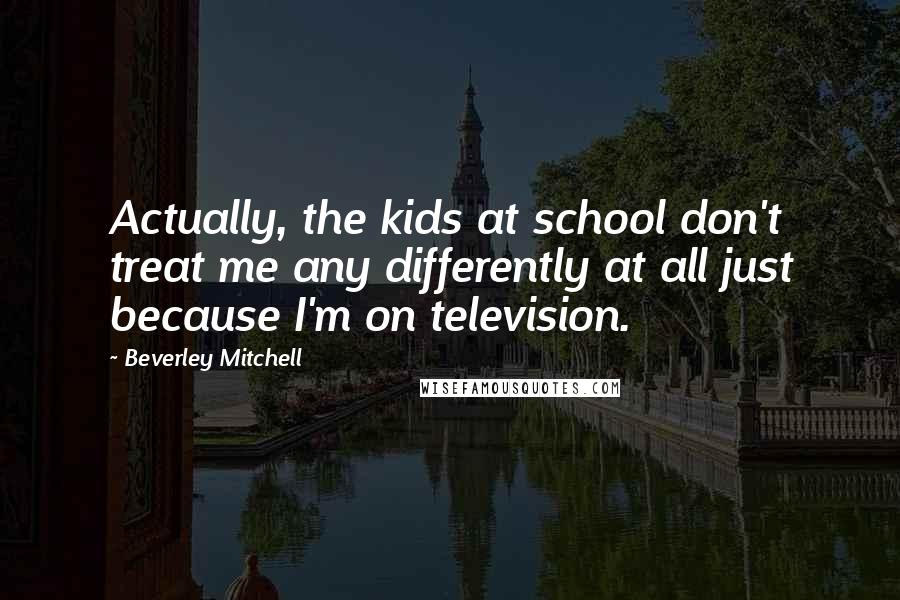 Beverley Mitchell Quotes: Actually, the kids at school don't treat me any differently at all just because I'm on television.