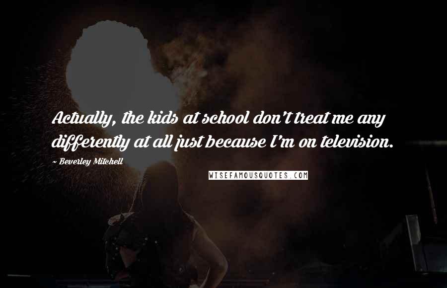 Beverley Mitchell Quotes: Actually, the kids at school don't treat me any differently at all just because I'm on television.