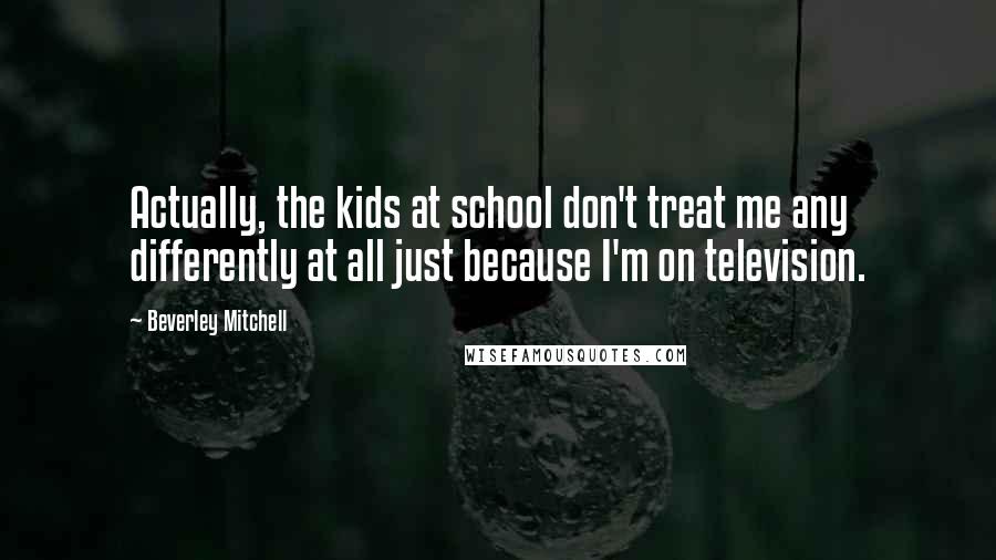 Beverley Mitchell Quotes: Actually, the kids at school don't treat me any differently at all just because I'm on television.