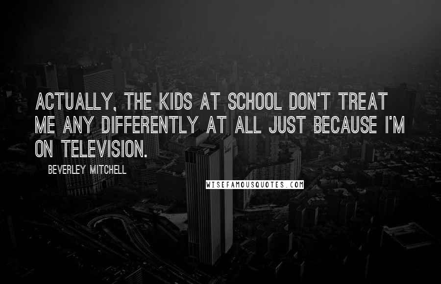 Beverley Mitchell Quotes: Actually, the kids at school don't treat me any differently at all just because I'm on television.
