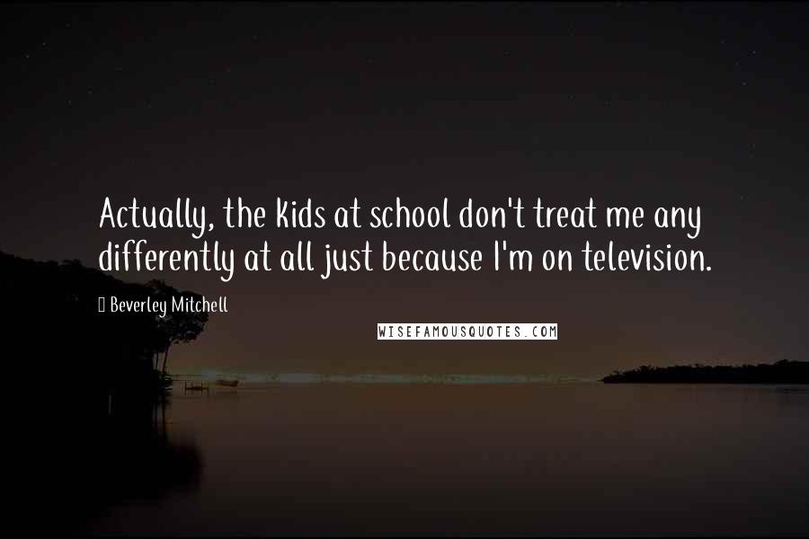 Beverley Mitchell Quotes: Actually, the kids at school don't treat me any differently at all just because I'm on television.