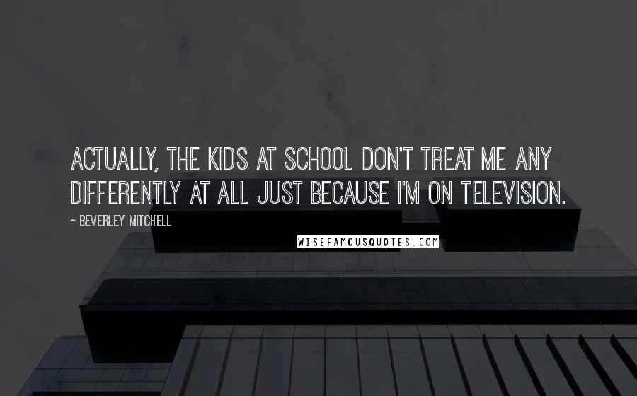 Beverley Mitchell Quotes: Actually, the kids at school don't treat me any differently at all just because I'm on television.