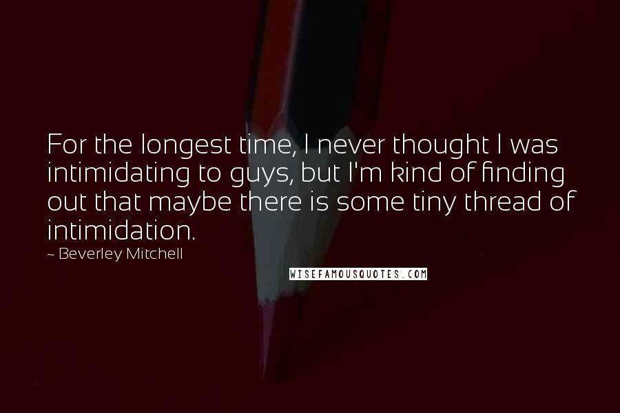 Beverley Mitchell Quotes: For the longest time, I never thought I was intimidating to guys, but I'm kind of finding out that maybe there is some tiny thread of intimidation.