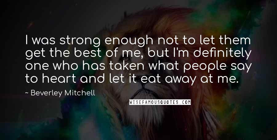 Beverley Mitchell Quotes: I was strong enough not to let them get the best of me, but I'm definitely one who has taken what people say to heart and let it eat away at me.