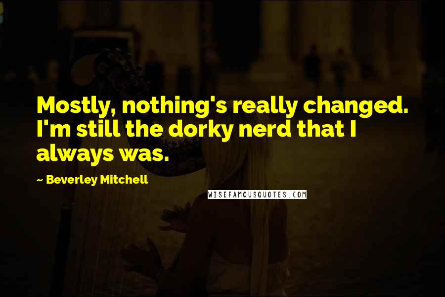Beverley Mitchell Quotes: Mostly, nothing's really changed. I'm still the dorky nerd that I always was.
