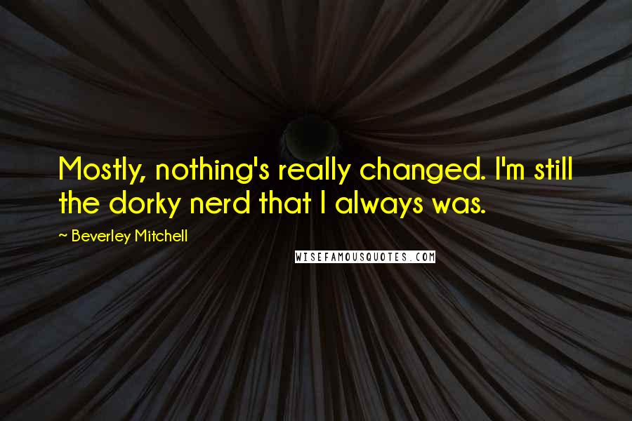 Beverley Mitchell Quotes: Mostly, nothing's really changed. I'm still the dorky nerd that I always was.