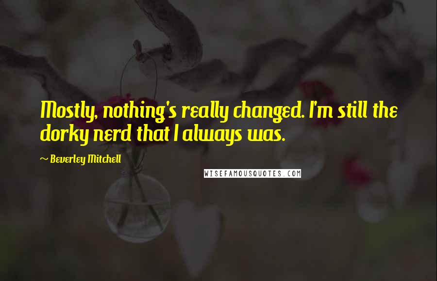Beverley Mitchell Quotes: Mostly, nothing's really changed. I'm still the dorky nerd that I always was.