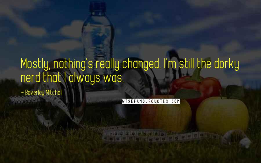 Beverley Mitchell Quotes: Mostly, nothing's really changed. I'm still the dorky nerd that I always was.
