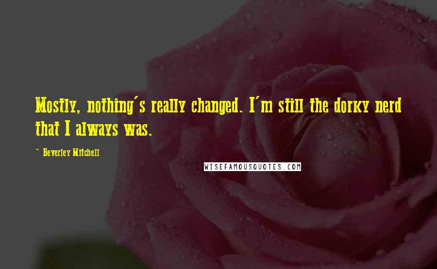 Beverley Mitchell Quotes: Mostly, nothing's really changed. I'm still the dorky nerd that I always was.