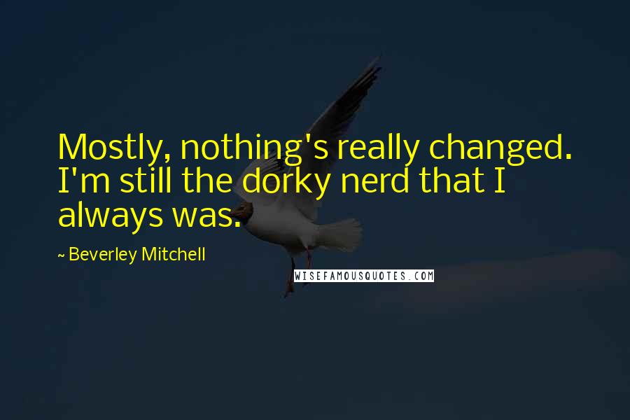 Beverley Mitchell Quotes: Mostly, nothing's really changed. I'm still the dorky nerd that I always was.