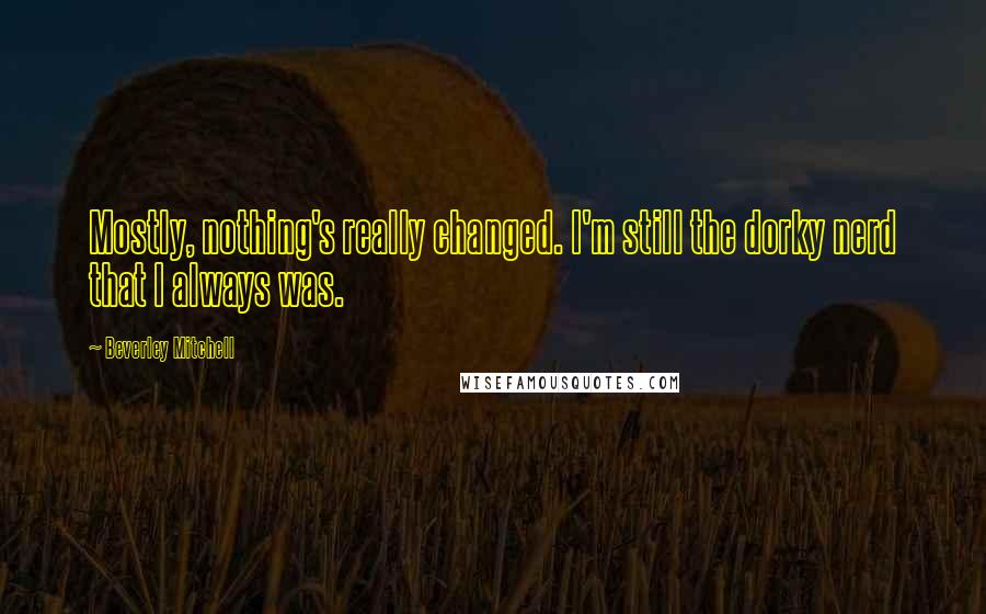 Beverley Mitchell Quotes: Mostly, nothing's really changed. I'm still the dorky nerd that I always was.