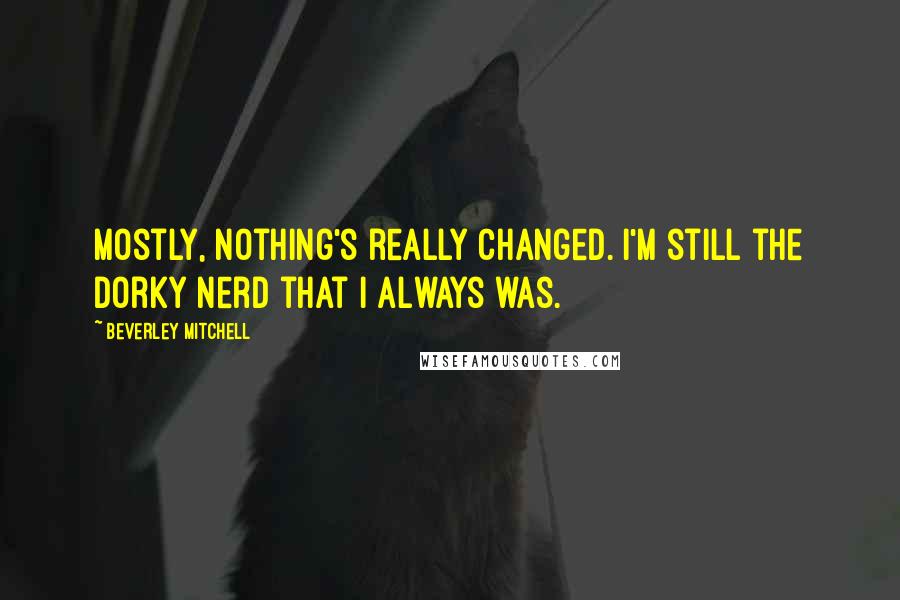 Beverley Mitchell Quotes: Mostly, nothing's really changed. I'm still the dorky nerd that I always was.