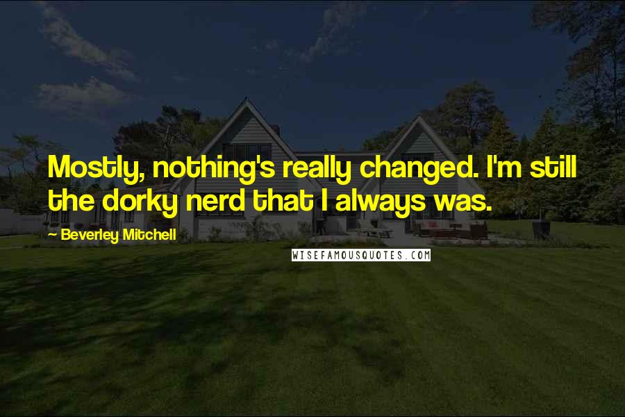 Beverley Mitchell Quotes: Mostly, nothing's really changed. I'm still the dorky nerd that I always was.
