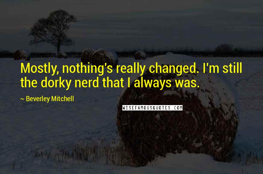 Beverley Mitchell Quotes: Mostly, nothing's really changed. I'm still the dorky nerd that I always was.