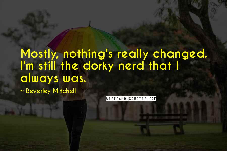 Beverley Mitchell Quotes: Mostly, nothing's really changed. I'm still the dorky nerd that I always was.