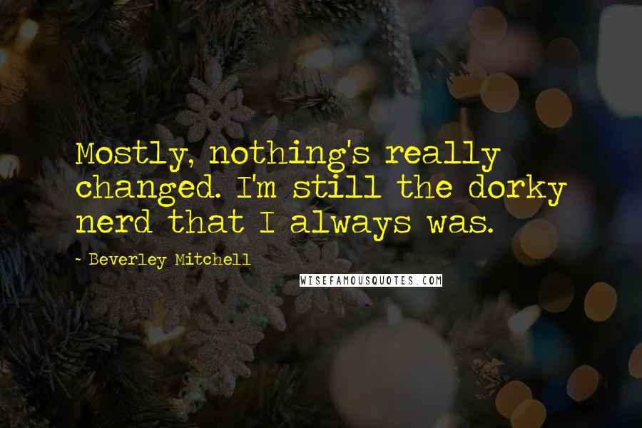 Beverley Mitchell Quotes: Mostly, nothing's really changed. I'm still the dorky nerd that I always was.